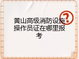 黄山高级消防设施操作员证在哪里报考