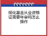 绥化基金从业资格证需要年审吗怎么操作