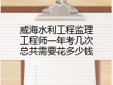 威海水利工程监理工程师一年考几次总共需要花多少钱