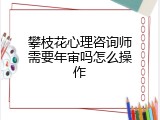 攀枝花心理咨询师需要年审吗怎么操作