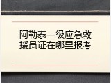 阿勒泰一级应急救援员证在哪里报考