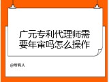 广元专利代理师需要年审吗怎么操作