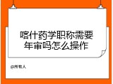 喀什药学职称需要年审吗怎么操作