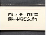 内江社会工作师需要年审吗怎么操作
