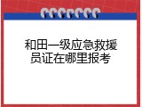 和田一级应急救援员证在哪里报考