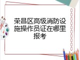 荣昌区高级消防设施操作员证在哪里报考