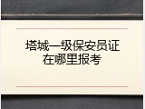 塔城一级保安员证在哪里报考