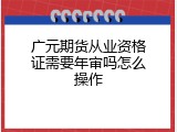 广元期货从业资格证需要年审吗怎么操作