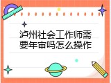 泸州社会工作师需要年审吗怎么操作