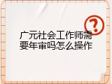 广元社会工作师需要年审吗怎么操作