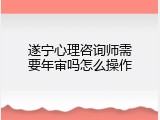 遂宁心理咨询师需要年审吗怎么操作