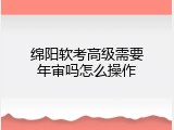绵阳软考高级需要年审吗怎么操作