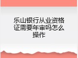 乐山银行从业资格证需要年审吗怎么操作