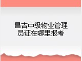 昌吉中级物业管理员证在哪里报考