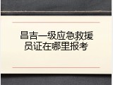 昌吉一级应急救援员证在哪里报考