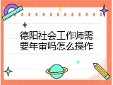 德阳社会工作师需要年审吗怎么操作