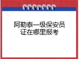 阿勒泰一级保安员证在哪里报考