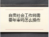 自贡社会工作师需要年审吗怎么操作