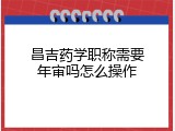 昌吉药学职称需要年审吗怎么操作