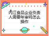 内江食品企业负责人需要年审吗怎么操作