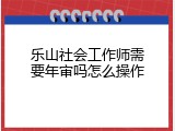乐山社会工作师需要年审吗怎么操作