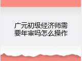 广元初级经济师需要年审吗怎么操作