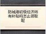 防城港初级经济师有补贴吗怎么领取呢