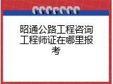 昭通公路工程咨询工程师证在哪里报考