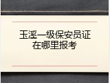 玉溪一级保安员证在哪里报考