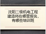 沈阳二级机电工程建造师在哪里报名，有哪些培训班