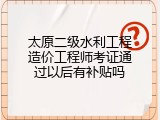 太原二级水利工程造价工程师考证通过以后有补贴吗