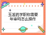 玉溪药学职称需要年审吗怎么操作