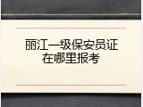 丽江一级保安员证在哪里报考