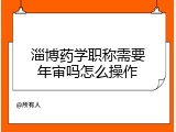 淄博药学职称需要年审吗怎么操作