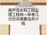 葫芦岛水利工程监理工程师一年考几次总共需要花多少钱