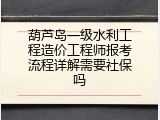 葫芦岛一级水利工程造价工程师报考流程详解需要社保吗