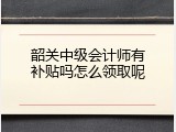 韶关中级会计师有补贴吗怎么领取呢