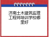 济南土木建筑监理工程师培训学校哪里好