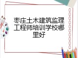枣庄土木建筑监理工程师培训学校哪里好