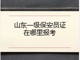 山东一级保安员证在哪里报考