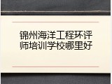 锦州海洋工程环评师培训学校哪里好
