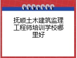 抚顺土木建筑监理工程师培训学校哪里好