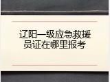 辽阳一级应急救援员证在哪里报考