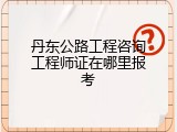 丹东公路工程咨询工程师证在哪里报考