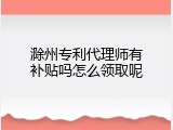 滁州专利代理师有补贴吗怎么领取呢