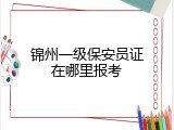 锦州一级保安员证在哪里报考