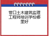 营口土木建筑监理工程师培训学校哪里好