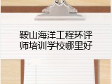 鞍山海洋工程环评师培训学校哪里好