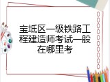宝坻区一级铁路工程建造师考试一般在哪里考