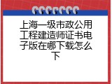 上海一级市政公用工程建造师证书电子版在哪下载怎么下